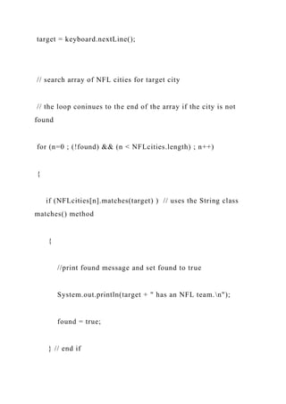 target = keyboard.nextLine();
// search array of NFL cities for target city
// the loop coninues to the end of the array if the city is not
found
for (n=0 ; (!found) && (n < NFLcities.length) ; n++)
{
if (NFLcities[n].matches(target) ) // uses the String class
matches() method
{
//print found message and set found to true
System.out.println(target + " has an NFL team.n");
found = true;
} // end if
 
