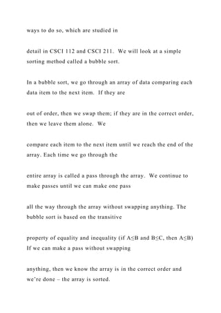 ways to do so, which are studied in
detail in CSCI 112 and CSCI 211. We will look at a simple
sorting method called a bubble sort.
In a bubble sort, we go through an array of data comparing each
data item to the next item. If they are
out of order, then we swap them; if they are in the correct order,
then we leave them alone. We
compare each item to the next item until we reach the end of the
array. Each time we go through the
entire array is called a pass through the array. We continue to
make passes until we can make one pass
all the way through the array without swapping anything. The
bubble sort is based on the transitive
property of equality and inequality (if A≤B and B≤C, then A≤B)
If we can make a pass without swapping
anything, then we know the array is in the correct order and
we’re done – the array is sorted.
 