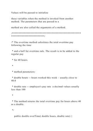 Values will be passed to initialize
these variables when the method is invoked from another
method. The parameters that are passed to a
method are also called the arguments of a method.
/****************************************************
*************************/
/* The overtime method calculates the total overtime pay
following the time
* and a half for overtime rule. The result is to be added to the
regular pay
* for 40 hours.
*
* method parameters:
* double hours -- hours worked this week – usually close to
40.0
* double rate -- employee's pay rate a decimal values usually
less than 100
*
* The method returns the total overtime pay for hours above 40
as a double.
*/
public double overTime( double hours, double rate) {
 