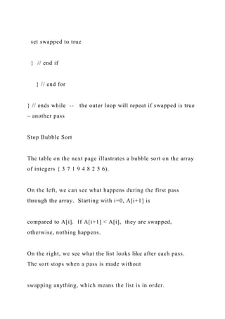 set swapped to true
} // end if
} // end for
} // ends while -- the outer loop will repeat if swapped is true
– another pass
Stop Bubble Sort
The table on the next page illustrates a bubble sort on the array
of integers { 3 7 1 9 4 8 2 5 6).
On the left, we can see what happens during the first pass
through the array. Starting with i=0, A[i+1] is
compared to A[i]. If A[i+1] < A[i], they are swapped,
otherwise, nothing happens.
On the right, we see what the list looks like after each pass.
The sort stops when a pass is made without
swapping anything, which means the list is in order.
 