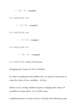 — swapped
3 1 7 4 8 9 2 5 6 i=5
— swapped
3 1 7 4 8 2 9 5 6 i=6
— swapped
3 1 7 4 8 2 5 9 6 i=7
— swapped
3 1 7 4 8 2 5 6 9 result of first pass
Swapping the Values of Two Variables
In order to implement the bubble sort, we need to learn how to
swap the value of two variables. In fact,
almost every sorting method requires swapping the values of
variables at some point. It is a little more
complicated than it seems at first. Consider the following code:
 