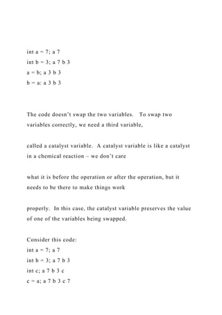 int a = 7; a 7
int b = 3; a 7 b 3
a = b; a 3 b 3
b = a: a 3 b 3
The code doesn’t swap the two variables. To swap two
variables correctly, we need a third variable,
called a catalyst variable. A catalyst variable is like a catalyst
in a chemical reaction – we don’t care
what it is before the operation or after the operation, but it
needs to be there to make things work
properly. In this case, the catalyst variable preserves the value
of one of the variables being swapped.
Consider this code:
int a = 7; a 7
int b = 3; a 7 b 3
int c; a 7 b 3 c
c = a; a 7 b 3 c 7
 