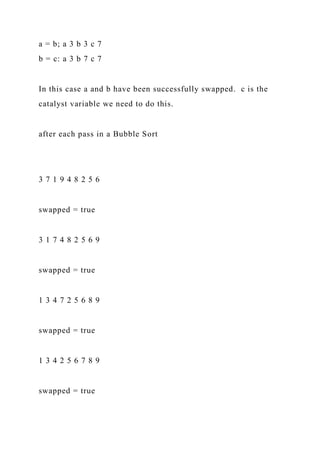 a = b; a 3 b 3 c 7
b = c: a 3 b 7 c 7
In this case a and b have been successfully swapped. c is the
catalyst variable we need to do this.
after each pass in a Bubble Sort
3 7 1 9 4 8 2 5 6
swapped = true
3 1 7 4 8 2 5 6 9
swapped = true
1 3 4 7 2 5 6 8 9
swapped = true
1 3 4 2 5 6 7 8 9
swapped = true
 