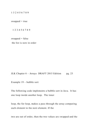 1 3 2 4 5 6 7 8 9
swapped = true
1 2 3 4 5 6 7 8 9
swapped = false
the list is now in order
JLK Chapter 6 – Arrays DRAFT 2015 Edition pg. 23
Example 19 – bubble sort
The following code implements a bubble sort in Java. It has
one loop inside another loop. The inner
loop, the for loop, makes a pass through the array comparing
each element to the next element. If the
two are out of order, then the two values are swapped and the
 