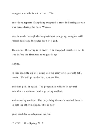 swapped variable is set to true. The
outer loop repeats if anything swapped is true, indicating a swap
was made during the pass. When a
pass is made through the loop without swapping, swapped will
remain false and the outer loop will end.
This means the array is in order. The swapped variable is set to
true before the first pass to to get things
started.
In this example we will again use the array of cities with NFL
teams. We will print the list, sort the list,
and then print it again. The program is written in several
modules – a main method, a printing method,
and a sorting method. The only thing the main method does is
to call the other methods. This is how
good modular development works.
/* CSCI 111 – Spring 2015
 