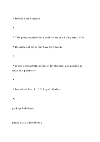 * Bubble Sort Example
*
* This program performs a bubble sort of a String array with
* the names of cities that have NFL teams
*
* it also demonstrates modular development and passing an
array as a parameter
*
* last edited Feb. 11, 2015 by C. Herbert
*/
package bubblesort;
public class BubbleSort {
 