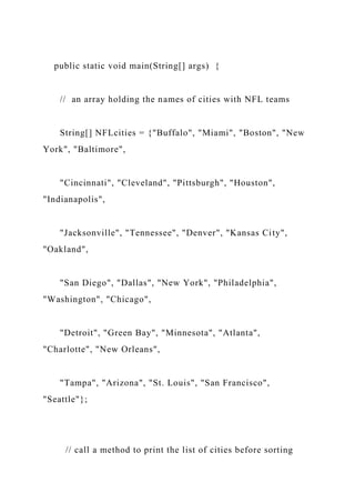 public static void main(String[] args) {
// an array holding the names of cities with NFL teams
String[] NFLcities = {"Buffalo", "Miami", "Boston", "New
York", "Baltimore",
"Cincinnati", "Cleveland", "Pittsburgh", "Houston",
"Indianapolis",
"Jacksonville", "Tennessee", "Denver", "Kansas City",
"Oakland",
"San Diego", "Dallas", "New York", "Philadelphia",
"Washington", "Chicago",
"Detroit", "Green Bay", "Minnesota", "Atlanta",
"Charlotte", "New Orleans",
"Tampa", "Arizona", "St. Louis", "San Francisco",
"Seattle"};
// call a method to print the list of cities before sorting
 