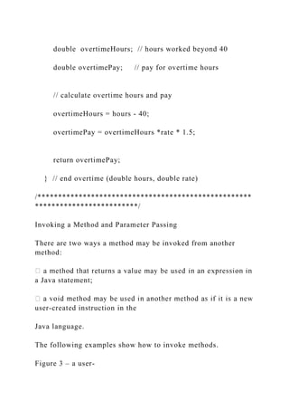double overtimeHours; // hours worked beyond 40
double overtimePay; // pay for overtime hours
// calculate overtime hours and pay
overtimeHours = hours - 40;
overtimePay = overtimeHours *rate * 1.5;
return overtimePay;
} // end overtime (double hours, double rate)
/****************************************************
*************************/
Invoking a Method and Parameter Passing
There are two ways a method may be invoked from another
method:
a Java statement;
user-created instruction in the
Java language.
The following examples show how to invoke methods.
Figure 3 – a user-
 