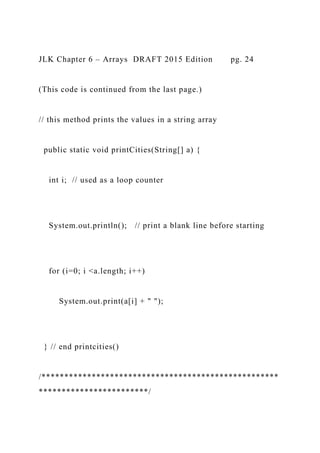 JLK Chapter 6 – Arrays DRAFT 2015 Edition pg. 24
(This code is continued from the last page.)
// this method prints the values in a string array
public static void printCities(String[] a) {
int i; // used as a loop counter
System.out.println(); // print a blank line before starting
for (i=0; i <a.length; i++)
System.out.print(a[i] + " ");
} // end printcities()
/****************************************************
************************/
 