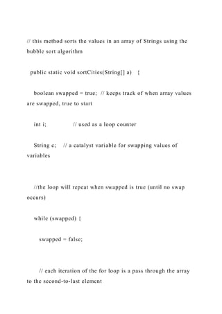 // this method sorts the values in an array of Strings using the
bubble sort algorithm
public static void sortCities(String[] a) {
boolean swapped = true; // keeps track of when array values
are swapped, true to start
int i; // used as a loop counter
String c; // a catalyst variable for swapping values of
variables
//the loop will repeat when swapped is true (until no swap
occurs)
while (swapped) {
swapped = false;
// each iteration of the for loop is a pass through the array
to the second-to-last element
 
