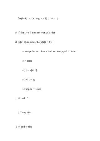 for(i=0; i < (a.length - 1) ; i++) {
// if the two items are out of order
if (a[i+1].compareTo(a[i]) < 0) {
// swap the two items and set swapped to true
c = a[i];
a[i] = a[i+1];
a[i+1] = c;
swapped = true;
} // end if
} // end for
} // end while
 