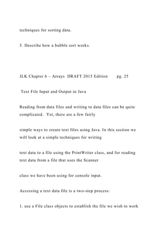 techniques for sorting data.
5. Describe how a bubble sort works.
JLK Chapter 6 – Arrays DRAFT 2015 Edition pg. 25
Text File Input and Output in Java
Reading from data files and writing to data files can be quite
complicated. Yet, there are a few fairly
simple ways to create text files using Java. In this section we
will look at a simple techniques for writing
text data to a file using the PrintWriter class, and for reading
text data from a file that uses the Scanner
class we have been using for console input.
Accessing a text data file is a two-step process:
1. use a File class objects to establish the file we wish to work
 