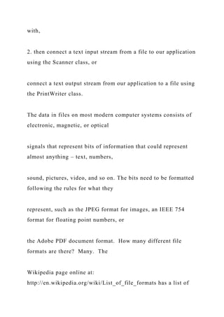 with,
2. then connect a text input stream from a file to our application
using the Scanner class, or
connect a text output stream from our application to a file using
the PrintWriter class.
The data in files on most modern computer systems consists of
electronic, magnetic, or optical
signals that represent bits of information that could represent
almost anything – text, numbers,
sound, pictures, video, and so on. The bits need to be formatted
following the rules for what they
represent, such as the JPEG format for images, an IEEE 754
format for floating point numbers, or
the Adobe PDF document format. How many different file
formats are there? Many. The
Wikipedia page online at:
http://en.wikipedia.org/wiki/List_of_file_formats has a list of
 