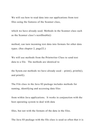 We will see how to read data into our applications from text
files using the features of the Scanner class,
which we have already used. Methods in the Scanner class such
as the Scanner class’s nextDouble()
method, can turn incoming text data into formats for other data
types. (See chapter 2, page22.)
We will use methods from the Printwriter Class to send text
data to a file. The methods are identical to
the Sytem.out methods we have already used – print(), println(),
and printf().
The File class in the Java IO package includes methods for
naming, identifying and accessing data files
from within Java applications. It works in conjunction with the
host operating system to deal with data
files, but not with the formats of the data in the files.
The Java IO package with the file class is used so often that it is
 