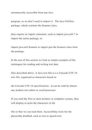 automatically accessible from any Java
program, so we don’t need to import it. The Java Utilities
package, which contains the Scanner class,
does require an import statement, such as import java.util.* to
import the entire package, or
import java.util.Scanner to import just the Scanner class from
the package.
In the rest of this section we look at simple examples of the
techniques for reading and writing text data
files described above. A Java text file is a a Unicode UTF-16
text file, organized as characters based on
the Unicode UTF-16 specifications. It can be read by almost
any modern text editor or word processor.
If you send the files to most printers or computer screens, they
will display or print the characters in the
file so that we can read them. Accessibility tools for the
physically disabled, such as text to speech text
 