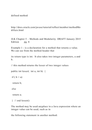defined method
http://docs.oracle.com/javase/tutorial/reflect/member/methodMo
difiers.html
JLK Chapter 5 – Methods and Modularity DRAFT January 2015
Edition pg. 8
Example 1 - is a declaration for a method that returns a value.
We can see from the method header that
its return type is int. It also takes two integer parameters, a and
b.
// this method returns the lesser of two integer values
public int lesser( int a, int b) {
if ( b < a)
return b;
else
return a;
} // end lesser()
The method may be used anyplace in a Java expression where an
integer value can be used, such as in
the following statement in another method:
 