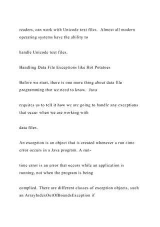 readers, can work with Unicode text files. Almost all modern
operating systems have the ability to
handle Unicode text files.
Handling Data File Exceptions like Hot Potatoes
Before we start, there is one more thing about data file
programming that we need to know. Java
requires us to tell it how we are going to handle any exceptions
that occur when we are working with
data files.
An exception is an object that is created whenever a run-time
error occurs in a Java program. A run-
time error is an error that occurs while an application is
running, not when the program is being
complied. There are different classes of exception objects, such
an ArrayIndexOutOfBoundsException if
 