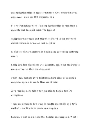 an application tries to access employee[300] when the array
employee[] only has 100 elements, or a
FileNotFoundException if an application tries to read from a
data file that does not exist. The type of
exception that occurs and properties stored in the exception
object contain information that might be
useful to software analysts in finding and correcting software
errors.
Some data file exceptions will generally cause our programs to
crash, or worse, they could mess up
other files, perhaps even disabling a hard drive or causing a
computer system to crash. Because of this,
Java requires us to tell it how we plan to handle file I/O
exceptions.
There are generally two ways to handle exceptions in a Java
method – the first is to create an exception
handler, which is a method that handles an exception. What it
 