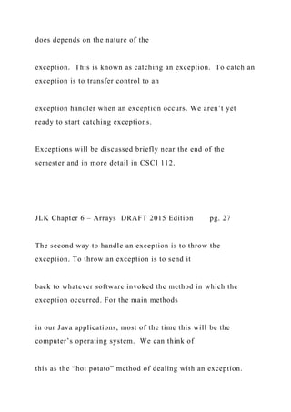 does depends on the nature of the
exception. This is known as catching an exception. To catch an
exception is to transfer control to an
exception handler when an exception occurs. We aren’t yet
ready to start catching exceptions.
Exceptions will be discussed briefly near the end of the
semester and in more detail in CSCI 112.
JLK Chapter 6 – Arrays DRAFT 2015 Edition pg. 27
The second way to handle an exception is to throw the
exception. To throw an exception is to send it
back to whatever software invoked the method in which the
exception occurred. For the main methods
in our Java applications, most of the time this will be the
computer’s operating system. We can think of
this as the “hot potato” method of dealing with an exception.
 