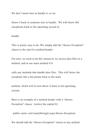We don’t know how to handle it, so we
throw it back to someone else to handle. We will throw file
exceptions back to the operating system to
handle.
This is pretty easy to do. We simply add the “throws Exception”
clause to the end of a method header.
For now, we need to do this whenever we access data files in a
method, and in our main method if it
calls any methods that handle data files. This will throw the
exception like a hot potato back to the main
method, which will in turn throw it back to the operating
system.
Here is an example of a method header with a “throws
Exception” clause: (notice the capital E)
public static void main(String[] args) throws Exception
We should add the “throws Exception” clause to any method
 