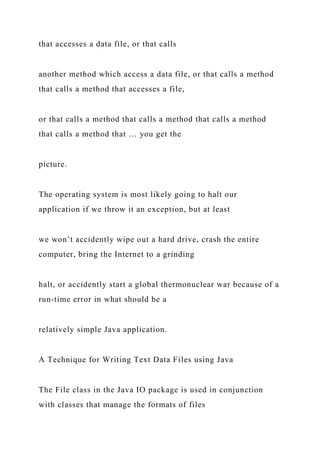 that accesses a data file, or that calls
another method which access a data file, or that calls a method
that calls a method that accesses a file,
or that calls a method that calls a method that calls a method
that calls a method that … you get the
picture.
The operating system is most likely going to halt our
application if we throw it an exception, but at least
we won’t accidently wipe out a hard drive, crash the entire
computer, bring the Internet to a grinding
halt, or accidently start a global thermonuclear war because of a
run-time error in what should be a
relatively simple Java application.
A Technique for Writing Text Data Files using Java
The File class in the Java IO package is used in conjunction
with classes that manage the formats of files
 