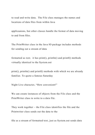 to read and write data. The File class manages the names and
locations of data files from within Java
applicaaions, but other classes handle the format of data moving
to and from files.
The PrintWriter class in the Java IO package includes methods
for sending out a stream of data
formatted as text. it has print(), println() and printf() methods
virtually identical to the System.out
print(), println() and printf() methods with which we are already
familiar. To quote a famous Saturday
Night Live character, “How convenient!”
We can create instances of objects from the File class and the
PrintWriter class to write to a data file.
They work together – the File class identifies the file and the
Printwriter class sends out the data to the
file as a stream of formatted text, just as System.out sends data
 