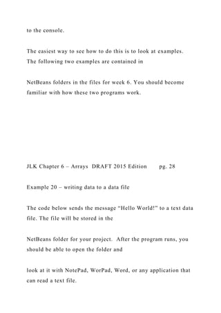 to the console.
The easiest way to see how to do this is to look at examples.
The following two examples are contained in
NetBeans folders in the files for week 6. You should become
familiar with how these two programs work.
JLK Chapter 6 – Arrays DRAFT 2015 Edition pg. 28
Example 20 – writing data to a data file
The code below sends the message “Hello World!” to a text data
file. The file will be stored in the
NetBeans folder for your project. After the program runs, you
should be able to open the folder and
look at it with NotePad, WorPad, Word, or any application that
can read a text file.
 