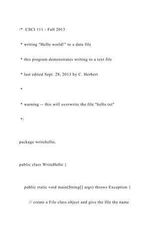 /* CSCI 111 - Fall 2013
* writing "Hello world!" to a data file
* this program demonstrates writing to a text file
* last edited Sept. 28, 2013 by C. Herbert
*
* warning -- this will overwrite the file "hello.txt"
*/
package writehello;
public class WriteHello {
public static void main(String[] args) throws Exception {
// create a File class object and give the file the name
 