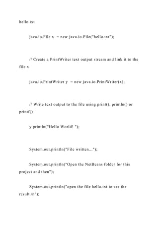 hello.txt
java.io.File x = new java.io.File("hello.txt");
// Create a PrintWriter text output stream and link it to the
file x
java.io.PrintWriter y = new java.io.PrintWriter(x);
// Write text output to the file using print(), println() or
printf()
y.println("Hello World! ");
System.out.println("File written...");
System.out.println("Open the NetBeans folder for this
project and then");
System.out.println("open the file hello.txt to see the
result.n");
 