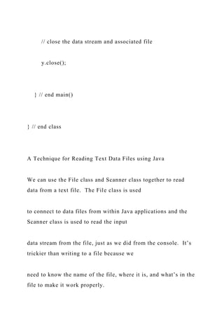 // close the data stream and associated file
y.close();
} // end main()
} // end class
A Technique for Reading Text Data Files using Java
We can use the File class and Scanner class together to read
data from a text file. The File class is used
to connect to data files from within Java applications and the
Scanner class is used to read the input
data stream from the file, just as we did from the console. It’s
trickier than writing to a file because we
need to know the name of the file, where it is, and what’s in the
file to make it work properly.
 