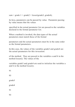 sum = grade 1 + grade2 + lesser(grade3, grade4);
In Java, parameters can be passed by value. Parameter passing
by value means that the values
specified in the actual parameter list are passed to the variables
declared in the formal parameter list.
When a method is invoked, the data types of the actual
parameters must match those of the formal
parameters and the actual parameters must be in the same order
as the formal parameters.
In this case, the values of the variables grade3 and grade4 are
the actual parameters for this invocation
of the method. They are passed to the variables a and b in the
method lesser(). The values of the
variables grade3 and grade4 are used to initialize the variables a
and b in the method lesser().
91
93
grade3
grade4
91
93
 