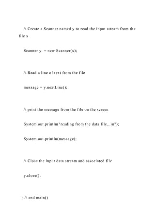 // Create a Scanner named y to read the input stream from the
file x
Scanner y = new Scanner(x);
// Read a line of text from the file
message = y.nextLine();
// print the message from the file on the screen
System.out.println("reading from the data file...n");
System.out.println(message);
// Close the input data stream and associated file
y.close();
} // end main()
 