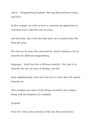 Lab 6 – Programming Example: Moving Data between Arrays
and Files
In this example we will see how to construct an application to
read data from a data file into an array,
sort the array, then write the data back out to another data file
from the array.
We will use the data files unsorted.txt, which contains a list of
tutorials for different programming
languages. Each line lists a different tutorial. Our task is to
read the file into an array of Strings, sort the
array alphabetically, then write the list to a new data file named
tutorials.txt
This example uses most of the things covered in this chapter
along with development of a modular
program.
First let’s look at the contents of the text file unsorted.txt:
 