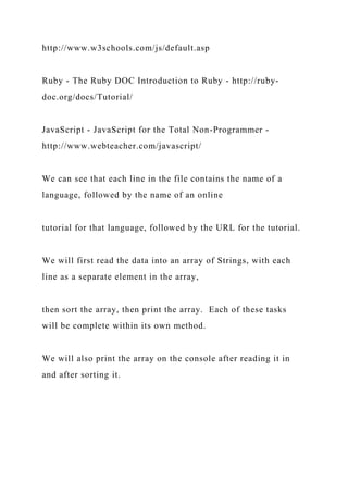 http://www.w3schools.com/js/default.asp
Ruby - The Ruby DOC Introduction to Ruby - http://ruby-
doc.org/docs/Tutorial/
JavaScript - JavaScript for the Total Non-Programmer -
http://www.webteacher.com/javascript/
We can see that each line in the file contains the name of a
language, followed by the name of an online
tutorial for that language, followed by the URL for the tutorial.
We will first read the data into an array of Strings, with each
line as a separate element in the array,
then sort the array, then print the array. Each of these tasks
will be complete within its own method.
We will also print the array on the console after reading it in
and after sorting it.
 