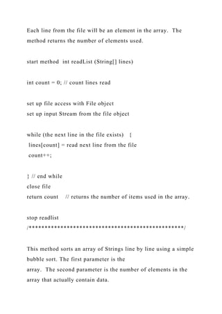 Each line from the file will be an element in the array. The
method returns the number of elements used.
start method int readList (String[] lines)
int count = 0; // count lines read
set up file access with File object
set up input Stream from the file object
while (the next line in the file exists) {
lines[count] = read next line from the file
count++;
} // end while
close file
return count // returns the number of items used in the array.
stop readlist
/*************************************************/
This method sorts an array of Strings line by line using a simple
bubble sort. The first parameter is the
array. The second parameter is the number of elements in the
array that actually contain data.
 