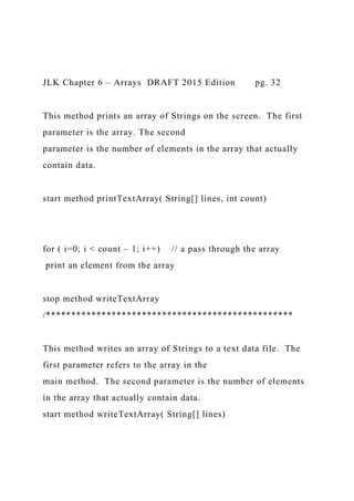 JLK Chapter 6 – Arrays DRAFT 2015 Edition pg. 32
This method prints an array of Strings on the screen. The first
parameter is the array. The second
parameter is the number of elements in the array that actually
contain data.
start method printTextArray( String[] lines, int count)
for ( i=0; i < count – 1; i++) // a pass through the array
print an element from the array
stop method writeTextArray
/*************************************************
This method writes an array of Strings to a text data file. The
first parameter refers to the array in the
main method. The second parameter is the number of elements
in the array that actually contain data.
start method writeTextArray( String[] lines)
 