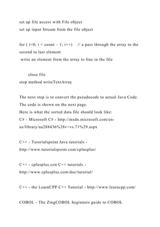 set up file access with File object
set up input Stream from the file object
for ( i=0; i < count – 1; i++) // a pass through the array to the
second to last element
write an element from the array to line in the file
close file
stop method writeTextArray
The next step is to convert the pseudocode to actual Java Code.
The code is shown on the next page.
Here is what the sorted data file should look like:
C# - Microsoft C# - http://msdn.microsoft.com/en-
us/library/aa288436%28v=vs.71%29.aspx
C++ - Tutorialspoint Java tutorials -
http://www.tutorialspoint.com/cplusplus/
C++ - cplusplus.con C++ tutorials -
http://www.cplusplus.com/doc/tutorial/
C++ - the LearnCPP C++ Tutorial - http://www.learncpp.com/
COBOL - The ZingCOBOL beginners guide to COBOL
 
