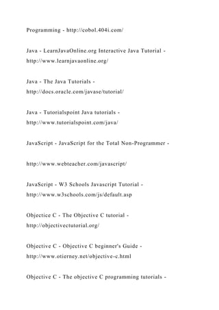Programming - http://cobol.404i.com/
Java - LearnJavaOnline.org Interactive Java Tutorial -
http://www.learnjavaonline.org/
Java - The Java Tutorials -
http://docs.oracle.com/javase/tutorial/
Java - Tutorialspoint Java tutorials -
http://www.tutorialspoint.com/java/
JavaScript - JavaScript for the Total Non-Programmer -
http://www.webteacher.com/javascript/
JavaScript - W3 Schools Javascript Tutorial -
http://www.w3schools.com/js/default.asp
Objectice C - The Objective C tutorial -
http://objectivectutorial.org/
Objective C - Objective C beginner's Guide -
http://www.otierney.net/objective-c.html
Objective C - The objective C programming tutorials -
 