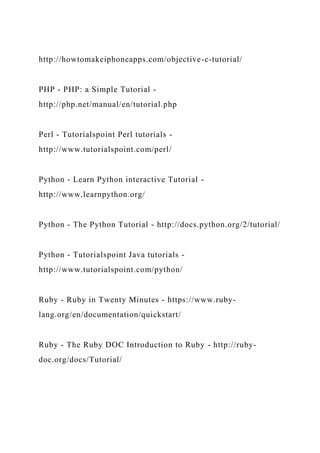 http://howtomakeiphoneapps.com/objective-c-tutorial/
PHP - PHP: a Simple Tutorial -
http://php.net/manual/en/tutorial.php
Perl - Tutorialspoint Perl tutorials -
http://www.tutorialspoint.com/perl/
Python - Learn Python interactive Tutorial -
http://www.learnpython.org/
Python - The Python Tutorial - http://docs.python.org/2/tutorial/
Python - Tutorialspoint Java tutorials -
http://www.tutorialspoint.com/python/
Ruby - Ruby in Twenty Minutes - https://www.ruby-
lang.org/en/documentation/quickstart/
Ruby - The Ruby DOC Introduction to Ruby - http://ruby-
doc.org/docs/Tutorial/
 