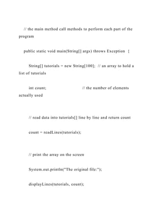// the main method call methods to perform each part of the
program
public static void main(String[] args) throws Exception {
String[] tutorials = new String[100]; // an array to hold a
list of tutorials
int count; // the number of elements
actually used
// read data into tutorials[] line by line and return count
count = readLines(tutorials);
// print the array on the screen
System.out.println("The original file:");
displayLines(tutorials, count);
 