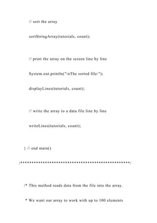 // sort the array
sortStringArray(tutorials, count);
// print the array on the screen line by line
System.out.println("nThe sorted file:");
displayLines(tutorials, count);
// write the array to a data file line by line
writeLines(tutorials, count);
} // end main()
/*************************************************/
/* This method reads data from the file into the array.
* We want our array to work with up to 100 elements
 
