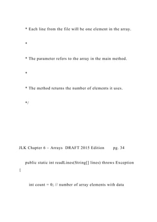 * Each line from the file will be one element in the array.
*
* The parameter refers to the array in the main method.
*
* The method returns the number of elements it uses.
*/
JLK Chapter 6 – Arrays DRAFT 2015 Edition pg. 34
public static int readLines(String[] lines) throws Exception
{
int count = 0; // number of array elements with data
 