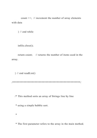 count ++; // increment the number of array elements
with data
} // end while
infile.close();
return count; // returns the number of items used in the
array.
} // end readList()
/*************************************************/
/* This method sorts an array of Strings line by line
* using a simple bubble sort.
*
* The first parameter refers to the array in the main method.
 