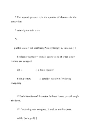 * The second parameter is the number of elements in the
array that
* actually contain data
*/
public static void sortStringArray(String[] a, int count) {
boolean swapped = true; // keeps track of when array
values are swapped
int i; // a loop counter
String temp; // catalyst variable for String
swapping
// Each iteration of the outer do loop is one pass through
the loop.
// If anything was swapped, it makes another pass.
while (swapped) {
 