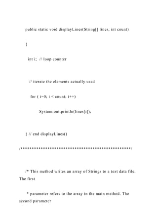 public static void displayLines(String[] lines, int count)
{
int i; // loop counter
// iterate the elements actually used
for ( i=0; i < count; i++)
System.out.println(lines[i]);
} // end displayLines()
/*************************************************/
/* This method writes an array of Strings to a text data file.
The first
* parameter refers to the array in the main method. The
second parameter
 