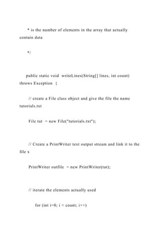 * is the number of elements in the array that actually
contain data
*/
public static void writeLines(String[] lines, int count)
throws Exception {
// create a File class object and give the file the name
tutorials.txt
File tut = new File("tutorials.txt");
// Create a PrintWriter text output stream and link it to the
file x
PrintWriter outfile = new PrintWriter(tut);
// iterate the elements actually used
for (int i=0; i < count; i++)
 