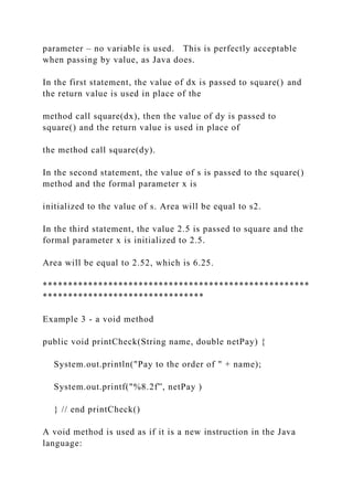 parameter – no variable is used. This is perfectly acceptable
when passing by value, as Java does.
In the first statement, the value of dx is passed to square() and
the return value is used in place of the
method call square(dx), then the value of dy is passed to
square() and the return value is used in place of
the method call square(dy).
In the second statement, the value of s is passed to the square()
method and the formal parameter x is
initialized to the value of s. Area will be equal to s2.
In the third statement, the value 2.5 is passed to square and the
formal parameter x is initialized to 2.5.
Area will be equal to 2.52, which is 6.25.
*****************************************************
********************************
Example 3 - a void method
public void printCheck(String name, double netPay) {
System.out.println("Pay to the order of " + name);
System.out.printf("%8.2f”, netPay )
} // end printCheck()
A void method is used as if it is a new instruction in the Java
language:
 