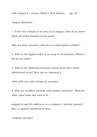 JLK Chapter 6 – Arrays DRAFT 2015 Edition pg. 36
Chapter Questions
1. If the first element in an array is an integer, what do we know
about all of the elements in the array?
Why are array elements referred to as subscripted variables?
2. What is the highest index in an array of 20 elements? What is
the lowest index?
3. What is the difference between a linear array and a multi-
dimensional array? How can we represent a
table with rows and columns as an array?
4. How are variables matched with memory locations? What are
other some items that need to be
mapped to specific addresses in a computer’s internal memory?
How is memory numbered in most
computer systems?
 