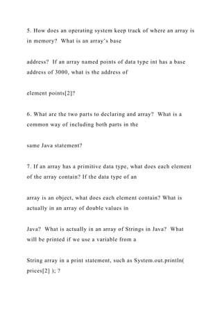 5. How does an operating system keep track of where an array is
in memory? What is an array’s base
address? If an array named points of data type int has a base
address of 3000, what is the address of
element points[2]?
6. What are the two parts to declaring and array? What is a
common way of including both parts in the
same Java statement?
7. If an array has a primitive data type, what does each element
of the array contain? If the data type of an
array is an object, what does each element contain? What is
actually in an array of double values in
Java? What is actually in an array of Strings in Java? What
will be printed if we use a variable from a
String array in a print statement, such as System.out.println(
prices[2] ); ?
 