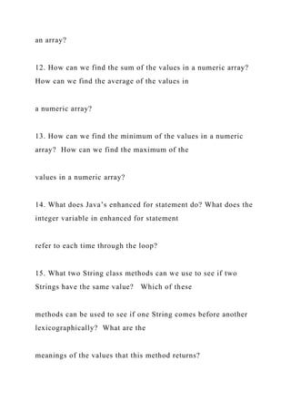 an array?
12. How can we find the sum of the values in a numeric array?
How can we find the average of the values in
a numeric array?
13. How can we find the minimum of the values in a numeric
array? How can we find the maximum of the
values in a numeric array?
14. What does Java’s enhanced for statement do? What does the
integer variable in enhanced for statement
refer to each time through the loop?
15. What two String class methods can we use to see if two
Strings have the same value? Which of these
methods can be used to see if one String comes before another
lexicographically? What are the
meanings of the values that this method returns?
 
